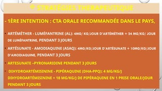  STRATÉGIES THERAPEUTIQUE
- 1ÈRE INTENTION : CTA ORALE RECOMMANDÉE DANS LE PAYS,
• ARTÉMÉTHER - LUMÉFANTRINE (AL): 4MG/ KG/JOUR D’ARTÉMÉTHER + 24 MG/KG/ JOUR
DE LUMÉFANTRINE, PENDANT 3 JOURS
• ARTÉSUNATE - AMODIAQUINE (ASAQ): 4MG/KG/JOUR D’ARTÉSUNATE + 10MG/KG/JOUR
D’AMODIAQUINE, PENDANT 3 JOURS
• ARTESUNATE –PYRONARIDINE PENDANT 3 JOURS
• DIHYDROARTÉMISININE - PIPÉRAQUINE (DHA-PPQ): 4 MG/KG/J
DIHYDROARTÉMISININE + 18 MG/KG/J DE PIPÉRAQUINE EN 1 PRISE ORALE/JOUR
PENDANT 3 JOURS
 