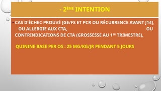 - 2ÈME
INTENTION
• CAS D’ÉCHEC PROUVÉ [GE/FS ET PCR OU RÉCURRENCE AVANT J14],
OU ALLERGIE AUX CTA, OU
CONTRINDICATIONS DE CTA (GROSSESSE AU 1ER
TRIMESTRE),
QUININE BASE PER OS : 25 MG/KG/JR PENDANT 5 JOURS
 
