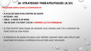 III- STRATEGIES THERAPEUTIQUES (8/25)
PALUDISME SIMPLE DANS LA COMMUNAUTE
• A PLUS DE 5KM D’UN CENTRE DE SANTE
• ACTEURS : ASC
• CIBLE : 2 MOIS À 59 MOIS
• 106 DS SUR 113 FONT L’ICCM ( HORMIS LES DS D’ABIDJAN)
• SI TDR POSITIF SANS SIGNE DE DANGER L'ASC DONNE UNE CTA À L’ENFANT EN
FONCTION DE SON POIDS
• SI PRÉSENCE DE SIGNE DE DANS L'ASC RÉFÈRE L’ENFANT VERS UNE STRUCTURE
SANITAIRE DE NIVEAU SUPÉRIEUR EN ACCORD AVEC SON RADS
-
 