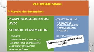 PALUDISME GRAVE
• HOSPITALISATION EN USI
AVEC
• SOINS DE RÉANIMATION
- NURSING
- APPORT HYDROÉLECTROLYTIQUE
- ANTIPYRÉTIQUE (PARACÉTAMOL)
- ASSISTANCE RESPIRATOIRE
- OXYGÉNOTHÉRAPIE
- CORRECTION RAPIDE :
* COLLAPSUS
CARDIOVASCULAIRE
* HYPOGLYCÉMIE
* ANÉMIE
- RÉHYDRATATION CORRECTE
Moyens indispensables dans
les ESPC
 Moyens de réanimations
 