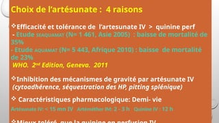 Choix de l’artésunate : 4 raisons
Efficacité et tolérance de l’artesunate IV > quinine perf
- Etude SEAQUAMAT (N= 1 461, Asie 2005) : baisse de mortalité de
35%
- Etude AQUAMAT (N= 5 443, Afrique 2010) : baisse de mortalité
de 23%
WHO. 2nd
Edition, Geneva. 2011
Inhibition des mécanismes de gravité par artésunate IV
(cytoadhérence, séquestration des HP, pitting splénique)
 Caractéristiques pharmacologique: Demi- vie
Artésunate IV: < 15 mn IV Artéméther IM: 2 - 3 h Quinine IV : 12 h
 