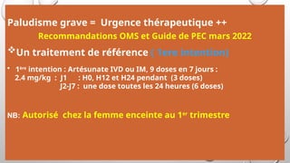 Paludisme grave = Urgence thérapeutique ++
Recommandations OMS et Guide de PEC mars 2022
Un traitement de référence ( 1ere intention)
• 1ère
intention : Artésunate IVD ou IM, 9 doses en 7 jours :
2.4 mg/kg : J1 : H0, H12 et H24 pendant (3 doses)
J2-J7 : une dose toutes les 24 heures (6 doses)
NB: Autorisé chez la femme enceinte au 1er
trimestre
 