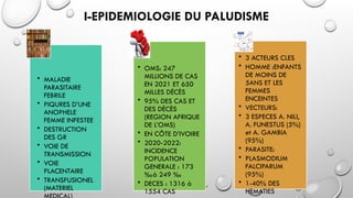 I-EPIDEMIOLOGIE DU PALUDISME
• MALADIE
PARASITAIRE
FEBRILE
• PIQURES D’UNE
ANOPHELE
FEMME INFESTEE
• DESTRUCTION
DES GR
• VOIE DE
TRANSMISSION
• VOIE
PLACENTAIRE
• TRANSFUSIONEL
(MATERIEL
• OMS: 247
MILLIONS DE CAS
EN 2021 ET 650
MILLES DÉCÈS
• 95% DES CAS ET
DES DÉCÈS
(REGION AFRIQUE
DE L’OMS)
• EN CÔTE D’IVOIRE
• 2020-2022:
INCIDENCE
POPULATION
GENERALE : 173
‰à 249 ‰
• DECES : 1316 à
1554 CAS
• 3 ACTEURS CLES
• HOMME :ENFANTS
DE MOINS DE
5ANS ET LES
FEMMES
ENCEINTES
• VECTEURS:
• 3 ESPECES A. NILI,
A. FUNESTUS (5%)
et A. GAMBIA
(95%)
• PARASITE:
• PLASMODIUM
FALCIPARUM
(95%)
• 1-40% DES
HEMATIES
 