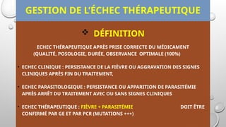 GESTION DE L’ÉCHEC THÉRAPEUTIQUE
 DÉFINITION
ECHEC THÉRAPEUTIQUE APRÈS PRISE CORRECTE DU MÉDICAMENT
(QUALITÉ, POSOLOGIE, DURÉE, OBSERVANCE OPTIMALE (100%)
• ECHEC CLINIQUE : PERSISTANCE DE LA FIÈVRE OU AGGRAVATION DES SIGNES
CLINIQUES APRÈS FIN DU TRAITEMENT,
• ECHEC PARASITOLOGIQUE : PERSISTANCE OU APPARITION DE PARASITÉMIE
APRÈS ARRÊT DU TRAITEMENT AVEC OU SANS SIGNES CLINIQUES
• ECHEC THÉRAPEUTIQUE : FIÈVRE + PARASITÉMIE DOIT ÊTRE
CONFIRMÉ PAR GE ET PAR PCR (MUTATIONS +++)
 