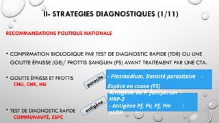 II- STRATEGIES DIAGNOSTIQUES (1/11)
RECOMMANDATIONS POLITIQUE NATIONALE
• CONFIRMATION BIOLOGIQUE PAR TEST DE DIAGNOSTIC RAPIDE (TDR) OU UNE
GOUTTE ÉPAISSE (GE)/ FROTTIS SANGUIN (FS) AVANT TRAITEMENT PAR UNE CTA.
• GOUTTE ÉPAISSE ET FROTTIS
CHU, CHR, HG
• TEST DE DIAGNOSTIC RAPIDE
COMMUNAUTÉ, ESPC
- Plasmodium, Densité parasitaire -
Espèce en cause (FS)
Antigène de P. falciparum :
HRP-2
- Antigène Pf, Pv, Pf, Pm :
pLDH
parasite
antigène
 