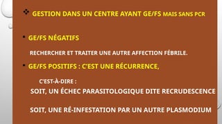  GESTION DANS UN CENTRE AYANT GE/FS MAIS SANS PCR
 GE/FS NÉGATIFS
RECHERCHER ET TRAITER UNE AUTRE AFFECTION FÉBRILE.
 GE/FS POSITIFS : C’EST UNE RÉCURRENCE,
C’EST-À-DIRE :
SOIT, UN ÉCHEC PARASITOLOGIQUE DITE RECRUDESCENCE
SOIT, UNE RÉ-INFESTATION PAR UN AUTRE PLASMODIUM
 