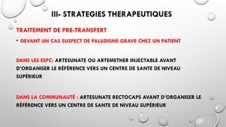 III- STRATEGIES THERAPEUTIQUES
TRAITEMENT DE PRE-TRANSFERT
• DEVANT UN CAS SUSPECT DE PALUDISME GRAVE CHEZ UN PATIENT
DANS LES ESPC: ARTESUNATE OU ARTEMETHER INJECTABLE AVANT
D’ORGANISER LE RÉFÉRENCE VERS UN CENTRE DE SANTE DE NIVEAU
SUPÉRIEUR
DANS LA COMMUNAUTÉ : ARTESUNATE RECTOCAPS AVANT D’ORGANISER LE
RÉFÉRENCE VERS UN CENTRE DE SANTE DE NIVEAU SUPÉRIEUR
 
