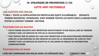 IV- STRATEGIES DE PREVENTION (1/10)
LUTTE ANTI VECTORIELLE
UTILISATION DES MILDA
CIBLE = TOUTE LA POPULATION EN PARTICULIER SUJETS VULNÉRABLES (ENFANTS,
FEMMES ENCEINTES, VOYAGEURS) DOIT DORMIR TOUTES LES NUITS SOUS LA MILDA POUR
ÉVITER LE CONTACT HOMME –VECTEUR.
DISTRIBUTION EN ROUTINE
 TOUTE FEMME ENCEINTE DOIT BÉNÉFICIER GRATUITEMENT D’UNE MILDA LORS DU PREMIER
CONTACT AVEC LES SERVICES DE CPN OU À L’ACCOUCHEMENT.
 TOUT ENFANT ÂGÉ DE MOINS DE 5 ANS DOIT BÉNÉFICIER D’UNE MOUSTIQUAIRE IMPRÉGNÉE
LORS DE LA VACCINATION OU DES SÉANCES DE SUIVI DE LA CROISSANCE OU LORS DE TOUT
CONTACT AVEC LES SERVICES DE SANTÉ OU À L’OCCASION DE SÉANCE DE DISTRIBUTION
COMMUNAUTAIRE.
DISTRIBUTION DE MASSE
LORS DES CAMPAGNES DES MILDA DANS LES MÉNAGES (UC) CHAQUE 3 ANS
 