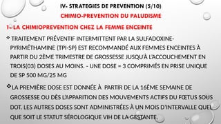IV- STRATEGIES DE PREVENTION (5/10)
CHIMIO-PREVENTION DU PALUDISME
1- LA CHIMIOPREVENTION CHEZ LA FEMME ENCEINTE
 TRAITEMENT PRÉVENTIF INTERMITTENT PAR LA SULFADOXINE-
PYRIMÉTHAMINE (TPI-SP) EST RECOMMANDÉ AUX FEMMES ENCEINTES À
PARTIR DU 2ÈME TRIMESTRE DE GROSSESSE JUSQU’À L’ACCOUCHEMENT EN
TROIS(03) DOSES AU MOINS. - UNE DOSE = 3 COMPRIMÉS EN PRISE UNIQUE
DE SP 500 MG/25 MG
LA PREMIÈRE DOSE EST DONNÉE À PARTIR DE LA 16ÈME SEMAINE DE
GROSSESSE OU DÈS L’APPARITION DES MOUVEMENTS ACTIFS DU FŒTUS SOUS
DOT. LES AUTRES DOSES SONT ADMINISTRÉES À UN MOIS D’INTERVALLE QUEL
QUE SOIT LE STATUT SÉROLOGIQUE VIH DE LA GESTANTE.
 