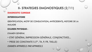 II- STRATEGIES DIAGNOSTIQUES (2/11)
DIAGNOSTIC CLINIQUE
INTERROGATOIRE
IDENTIFICATION, MOTIF DE CONSULTATION, ANTECEDENTS, HISTOIRE DE LA
MALADIE
EXAMEN PHYSIQUE :
EXAMEN GENERAL
• ETAT GÉNÉRAL IMPRESSION GÉNÉRALE, CONJONCTIVES…
• PRISE DE CONSTANTE S (T°, TA, P, FR, TAILLE)
EXAMEN APPAREILS PAR APPAREILS
 