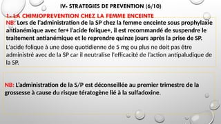 IV- STRATEGIES DE PREVENTION (6/10)
1- LA CHIMIOPREVENTION CHEZ LA FEMME ENCEINTE
NB: Lors de l’administration de la SP chez la femme enceinte sous prophylaxie
antianémique avec fer+ l’acide folique+, il est recommandé de suspendre le
traitement antianémique et le reprendre quinze jours après la prise de SP.
L'acide folique à une dose quotidienne de 5 mg ou plus ne doit pas être
administré avec de la SP car il neutralise l'efficacité de l’action antipaludique de
la SP.
NB: L’administration de la S/P est déconseillée au premier trimestre de la
grossesse à cause du risque tératogène lié à la sulfadoxine.
 