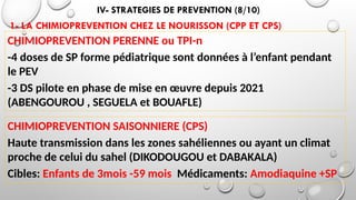 IV- STRATEGIES DE PREVENTION (8/10)
1- LA CHIMIOPREVENTION CHEZ LE NOURISSON (CPP ET CPS)
CHIMIOPREVENTION PERENNE ou TPI-n
-4 doses de SP forme pédiatrique sont données à l’enfant pendant
le PEV
-3 DS pilote en phase de mise en œuvre depuis 2021
(ABENGOUROU , SEGUELA et BOUAFLE)
CHIMIOPREVENTION SAISONNIERE (CPS)
Haute transmission dans les zones sahéliennes ou ayant un climat
proche de celui du sahel (DIKODOUGOU et DABAKALA)
Cibles: Enfants de 3mois -59 mois Médicaments: Amodiaquine +SP
 