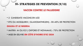 IV- STRATEGIES DE PREVENTION (9/10)
VACCIN CONTRE LE PALUDISME
• 2 CANDIDATS VACCINS EN LICE
• RTS OU MOSQUIRIX ( GLAXOSMITHKLEIN) : 30-40% DE PROTECTION
GHANA ET LE NIGERIA
• MATRIX- M OU R21( OXFORD ET NOVAMAX) : 75% DE PROTECTION
• MISE EN ŒUVRE EN CÔTE D’IVOIRE D’ICI 2024
 