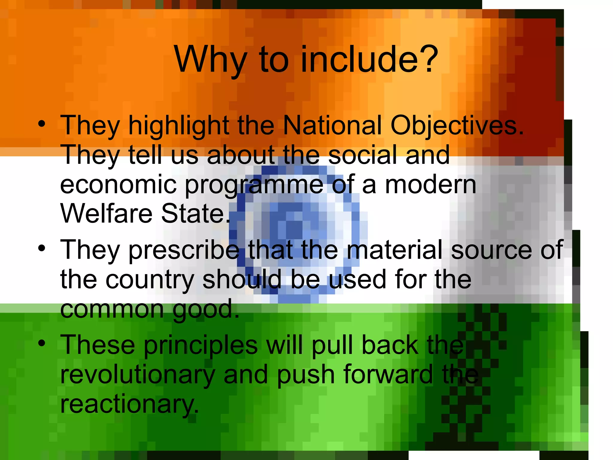 Why to include?
• They highlight the National Objectives.
They tell us about the social and
economic programme of a modern
Welfare State.
• They prescribe that the material source of
the country should be used for the
common good.
• These principles will pull back the
revolutionary and push forward the
reactionary.
 