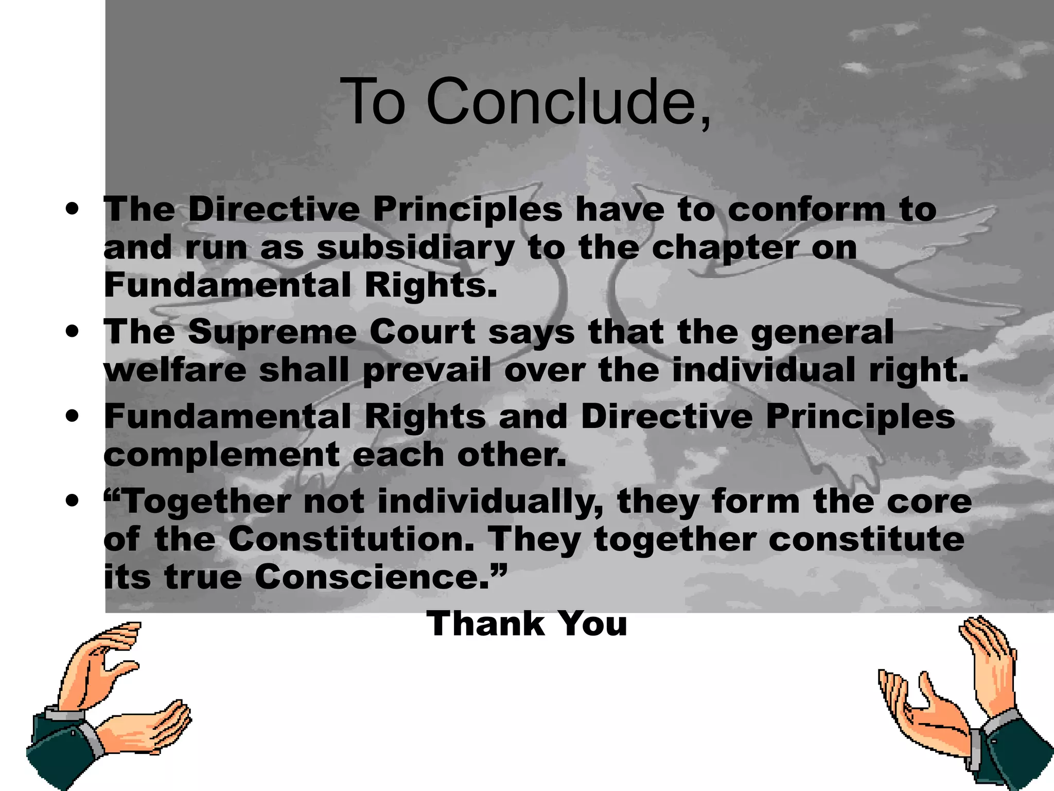 To Conclude,
• The Directive Principles have to conform to
and run as subsidiary to the chapter on
Fundamental Rights.
• The Supreme Court says that the general
welfare shall prevail over the individual right.
• Fundamental Rights and Directive Principles
complement each other.
• “Together not individually, they form the core
of the Constitution. They together constitute
its true Conscience.”
Thank You
 