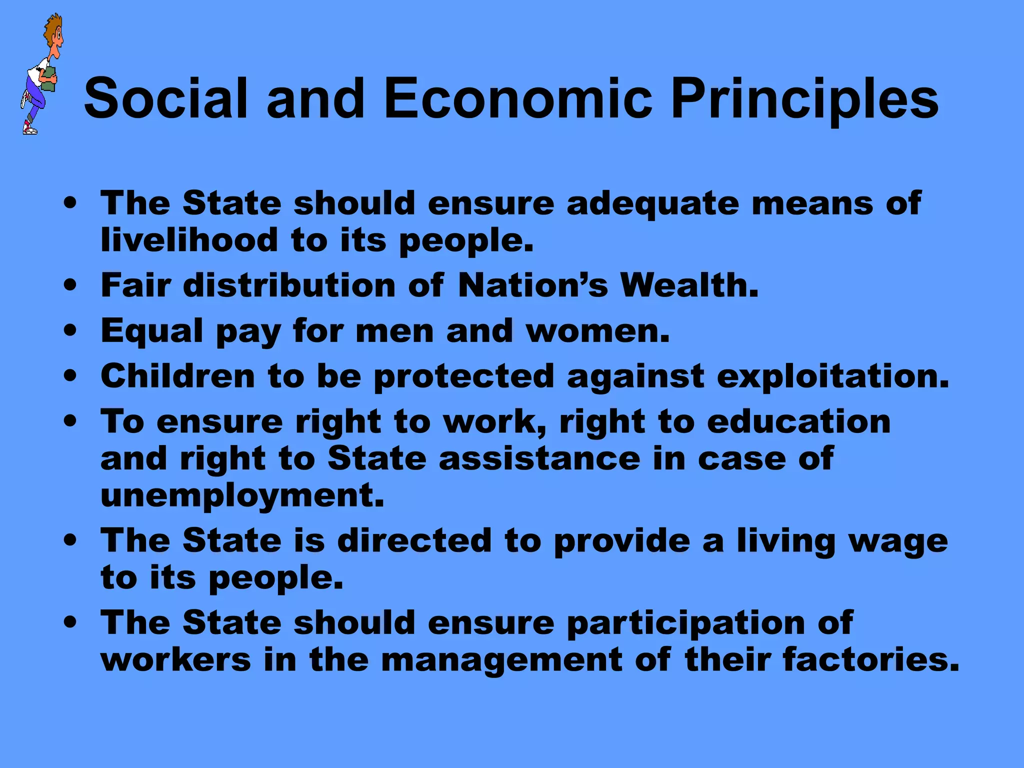 Social and Economic Principles
• The State should ensure adequate means of
livelihood to its people.
• Fair distribution of Nation’s Wealth.
• Equal pay for men and women.
• Children to be protected against exploitation.
• To ensure right to work, right to education
and right to State assistance in case of
unemployment.
• The State is directed to provide a living wage
to its people.
• The State should ensure participation of
workers in the management of their factories.
 