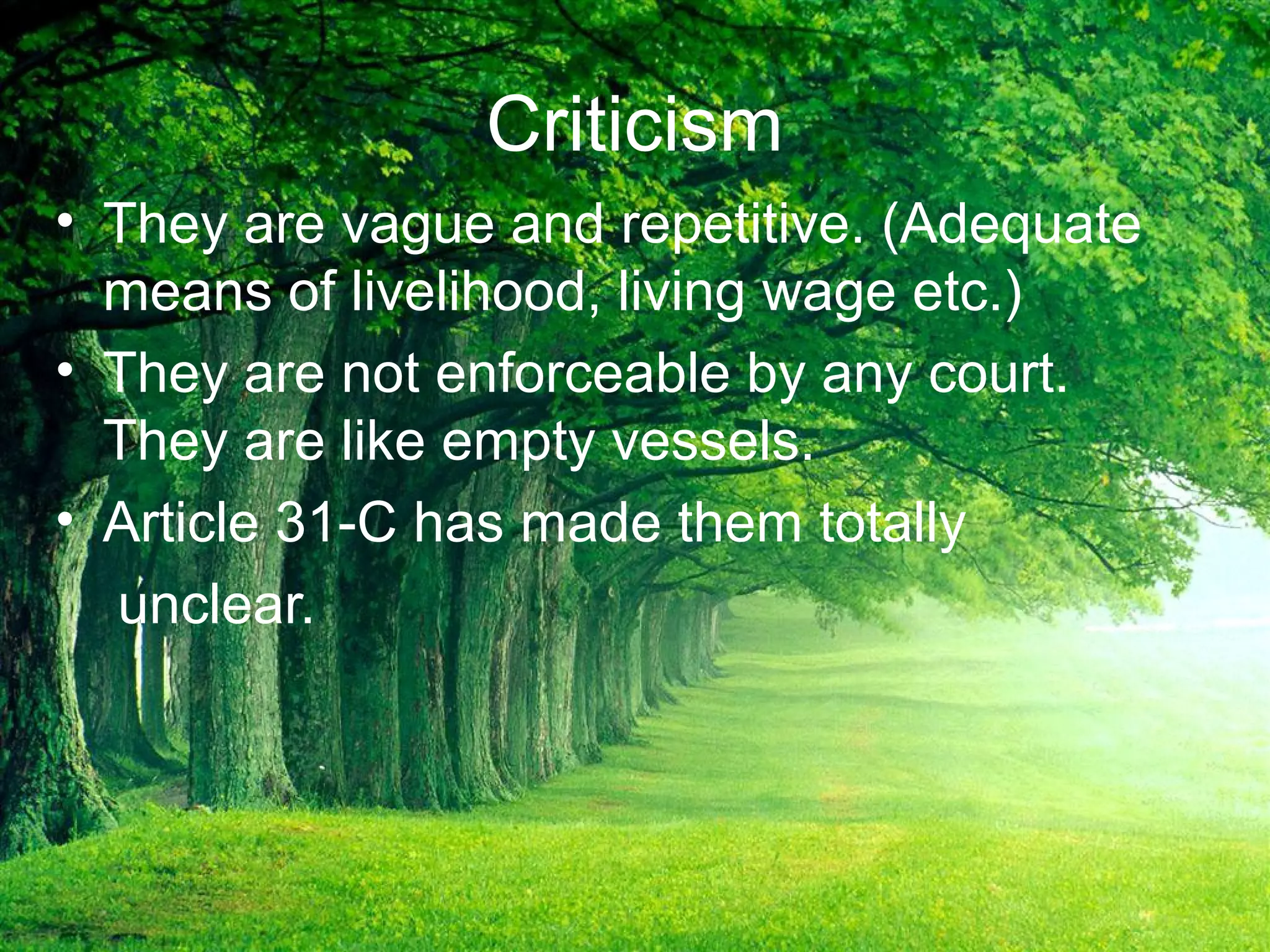 Criticism
• They are vague and repetitive. (Adequate
means of livelihood, living wage etc.)
• They are not enforceable by any court.
They are like empty vessels.
• Article 31-C has made them totally
unclear.
 