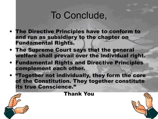 To Conclude,
• The Directive Principles have to conform to
and run as subsidiary to the chapter on
Fundamental Rights.
• The Supreme Court says that the general
welfare shall prevail over the individual right.
• Fundamental Rights and Directive Principles
complement each other.
• “Together not individually, they form the core
of the Constitution. They together constitute
its true Conscience.”
Thank You
 
