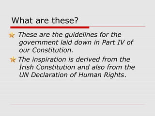 What are these?
These are the guidelines for the
government laid down in Part IV of
our Constitution.
The inspiration is derived from the
Irish Constitution and also from the
UN Declaration of Human Rights.
 