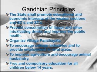 Gandhian Principles
The State shall promote educational and
economic interests of the weaker sections
and SC’s and ST’s.
Prevent consumption of liquor and other
intoxicating drinks and improve the public
health.
Organize Village Panchayats.
To encourage cottage industries and to
provide employment in rural areas.
To improve agriculture and encourage animal
husbandry.
Free and compulsory education for all
children below 14 years.
 