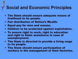 Social and Economic Principles
• The State should ensure adequate means of
livelihood to its people.
• Fair distribution of Nation’s Wealth.
• Equal pay for men and women.
• Children to be protected against exploitation.
• To ensure right to work, right to education
and right to State assistance in case of
unemployment.
• The State is directed to provide a living wage
to its people.
• The State should ensure participation of
workers in the management of their factories.
 