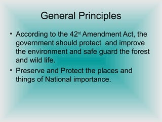 General Principles
• According to the 42nd
Amendment Act, the
government should protect and improve
the environment and safe guard the forest
and wild life.
• Preserve and Protect the places and
things of National importance.
 