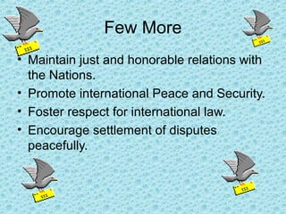 Few More
• Maintain just and honorable relations with
the Nations.
• Promote international Peace and Security.
• Foster respect for international law.
• Encourage settlement of disputes
peacefully.
 