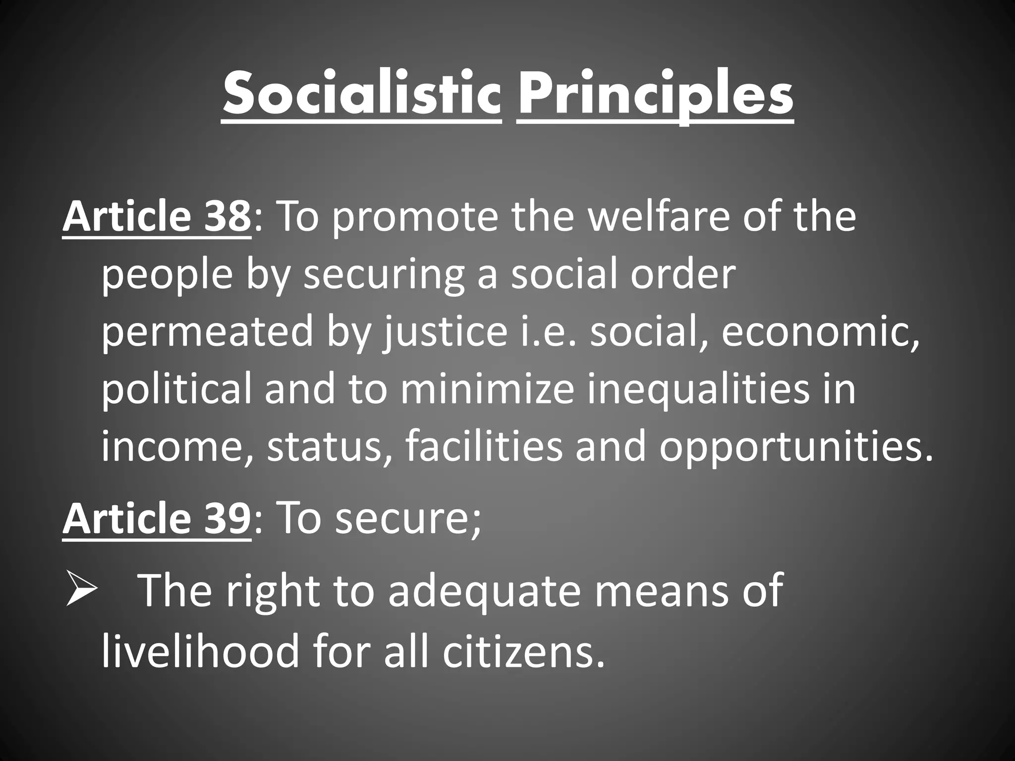 Socialistic Principles
Article 38: To promote the welfare of the
people by securing a social order
permeated by justice i.e. social, economic,
political and to minimize inequalities in
income, status, facilities and opportunities.
Article 39: To secure;
 The right to adequate means of
livelihood for all citizens.
 