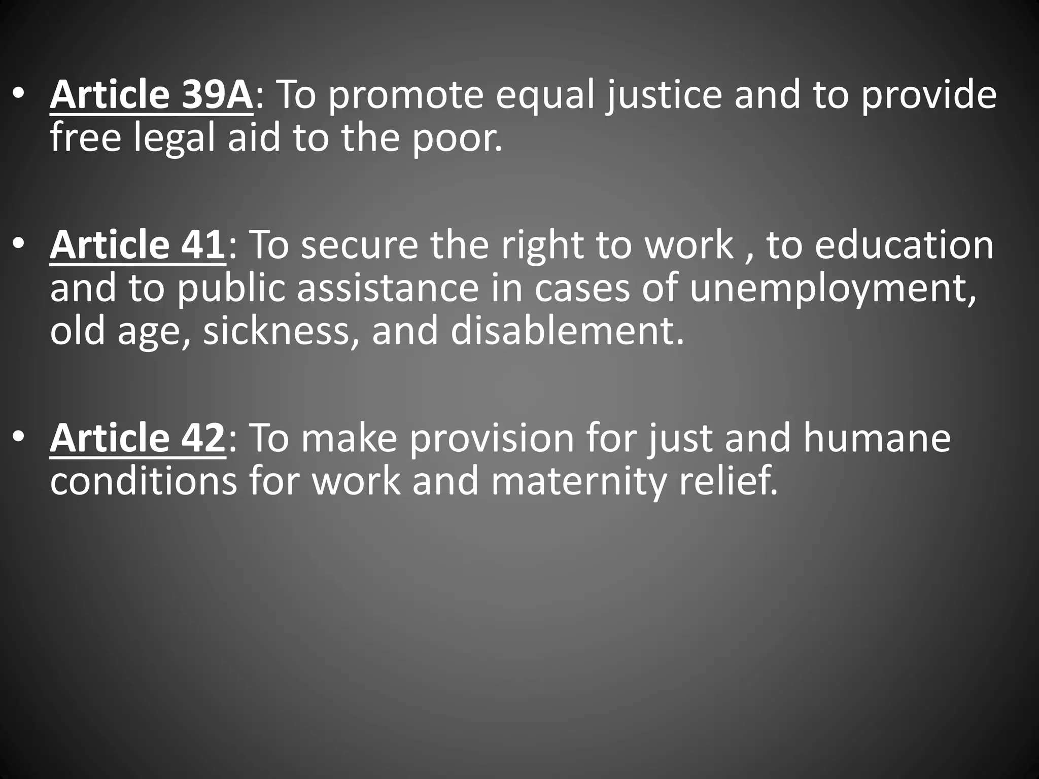 • Article 39A: To promote equal justice and to provide
free legal aid to the poor.
• Article 41: To secure the right to work , to education
and to public assistance in cases of unemployment,
old age, sickness, and disablement.
• Article 42: To make provision for just and humane
conditions for work and maternity relief.
 