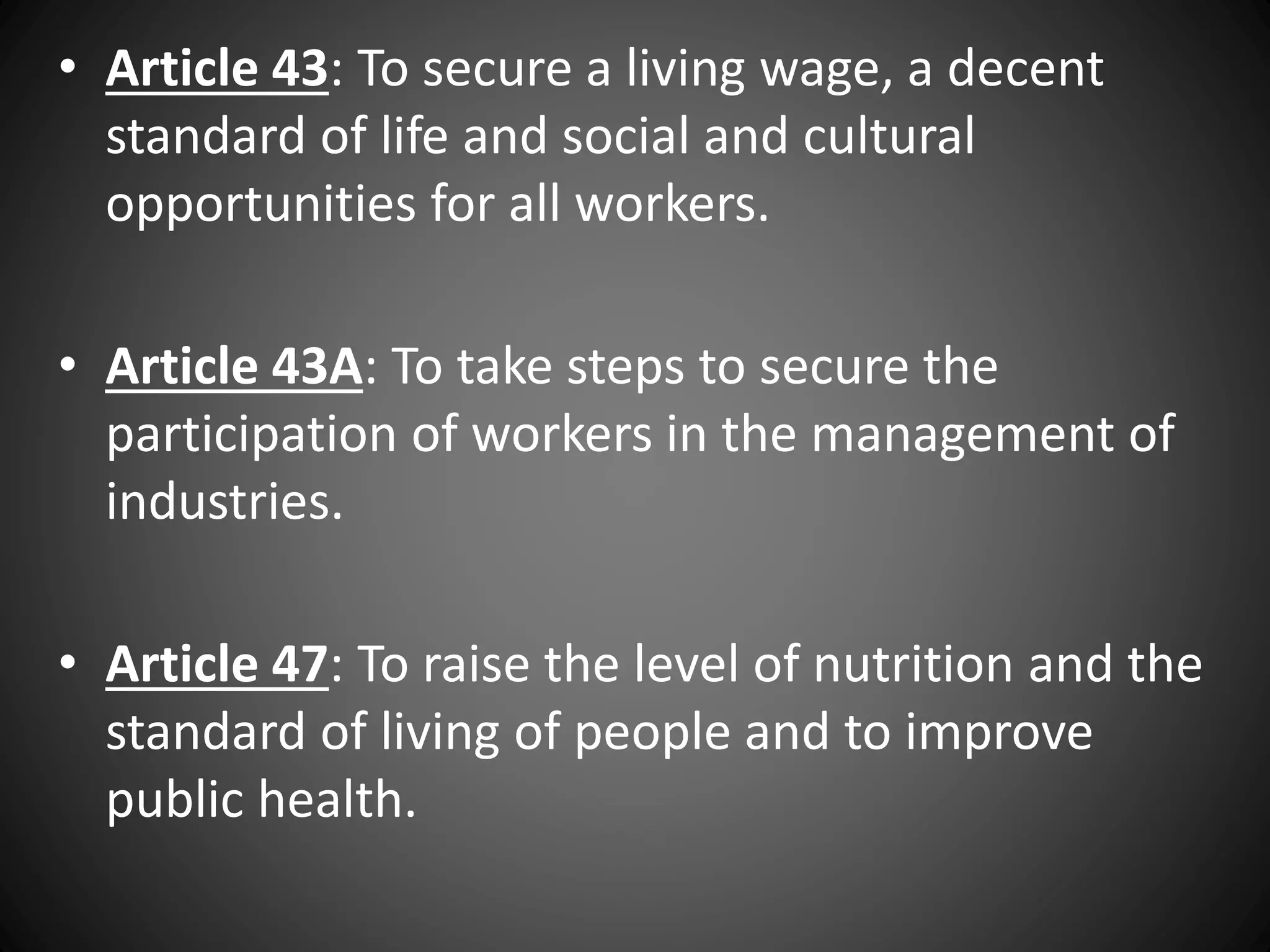 • Article 43: To secure a living wage, a decent
standard of life and social and cultural
opportunities for all workers.
• Article 43A: To take steps to secure the
participation of workers in the management of
industries.
• Article 47: To raise the level of nutrition and the
standard of living of people and to improve
public health.
 