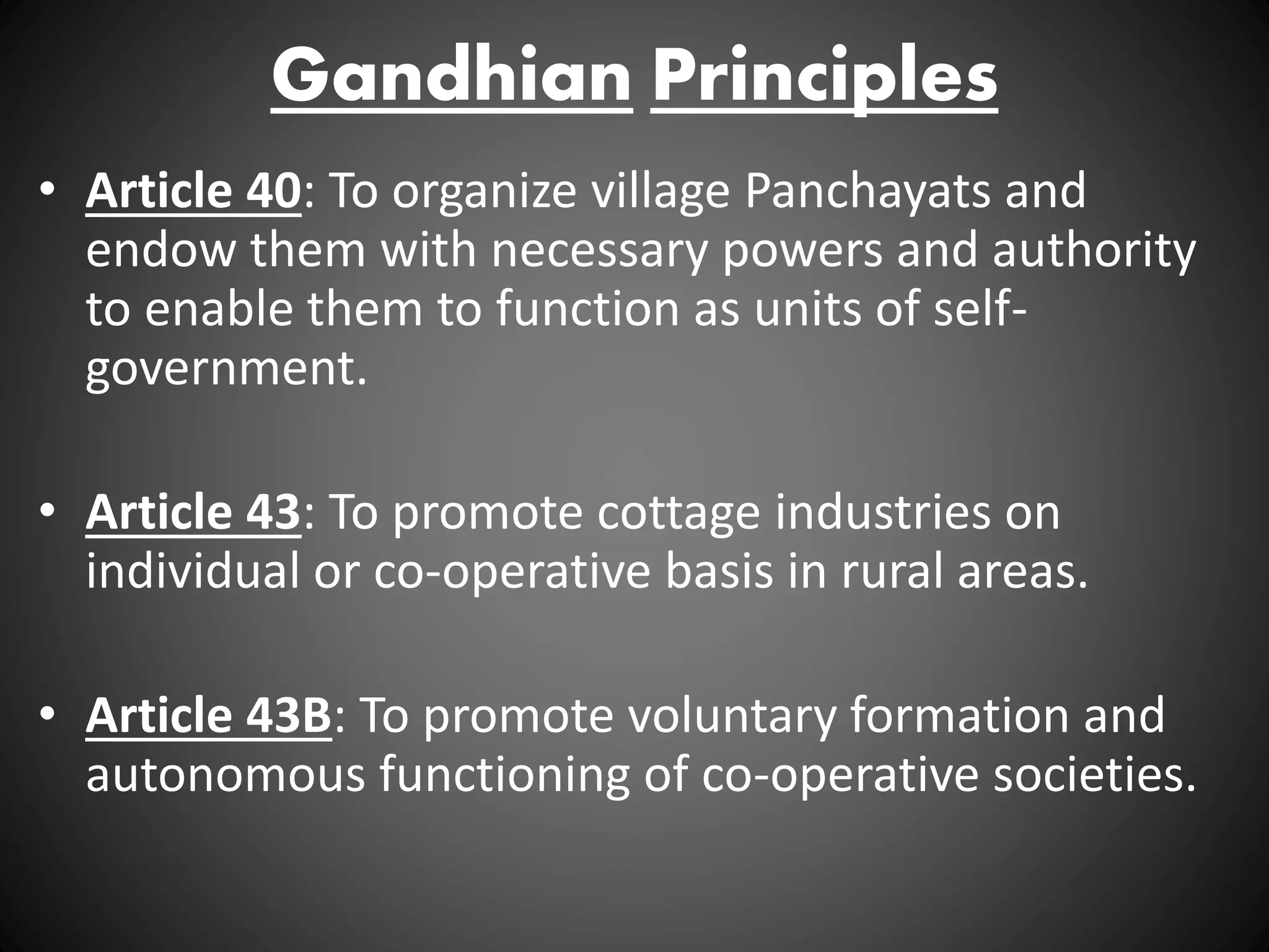 Gandhian Principles
• Article 40: To organize village Panchayats and
endow them with necessary powers and authority
to enable them to function as units of self-
government.
• Article 43: To promote cottage industries on
individual or co-operative basis in rural areas.
• Article 43B: To promote voluntary formation and
autonomous functioning of co-operative societies.
 