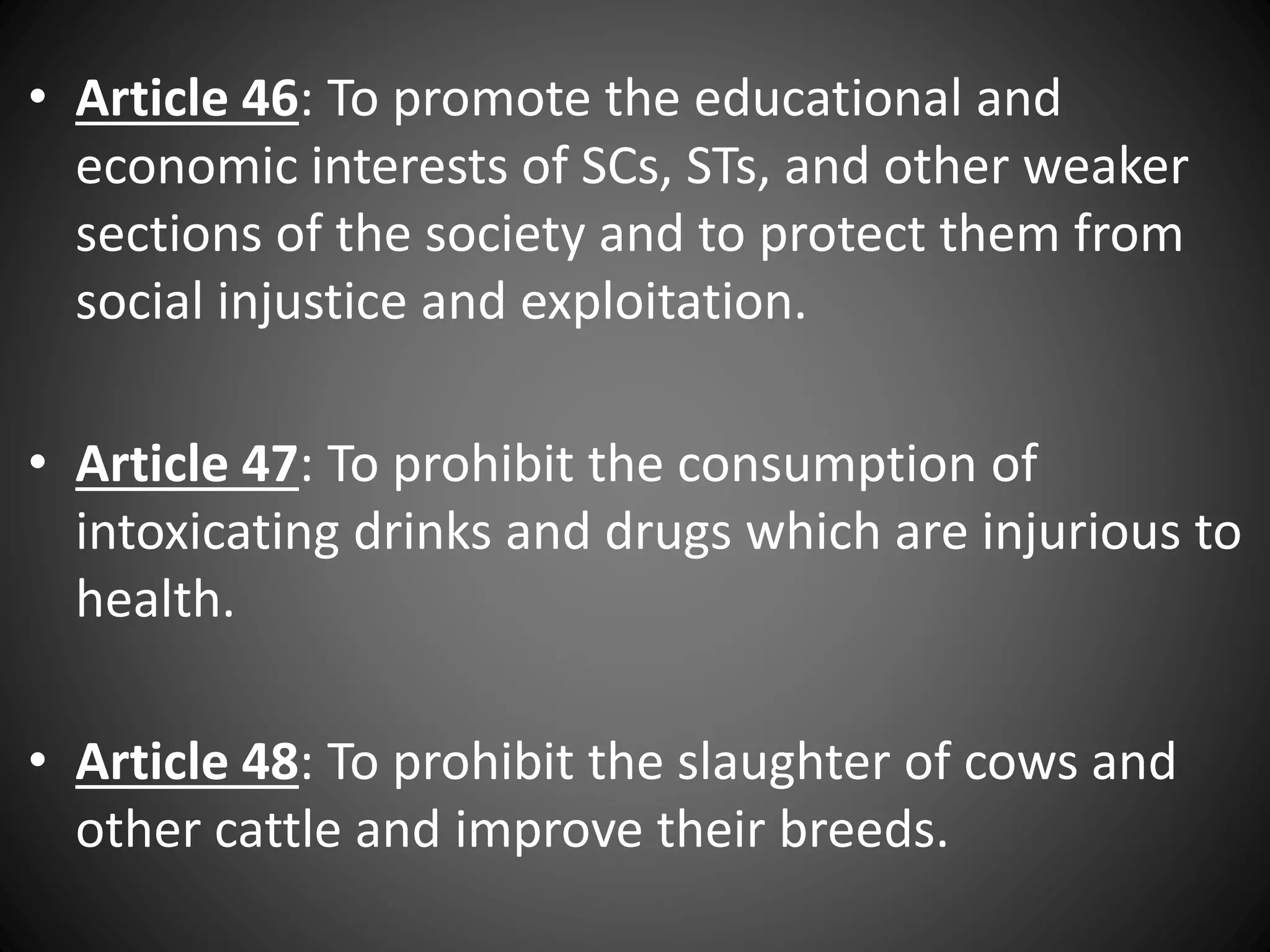 • Article 46: To promote the educational and
economic interests of SCs, STs, and other weaker
sections of the society and to protect them from
social injustice and exploitation.
• Article 47: To prohibit the consumption of
intoxicating drinks and drugs which are injurious to
health.
• Article 48: To prohibit the slaughter of cows and
other cattle and improve their breeds.
 