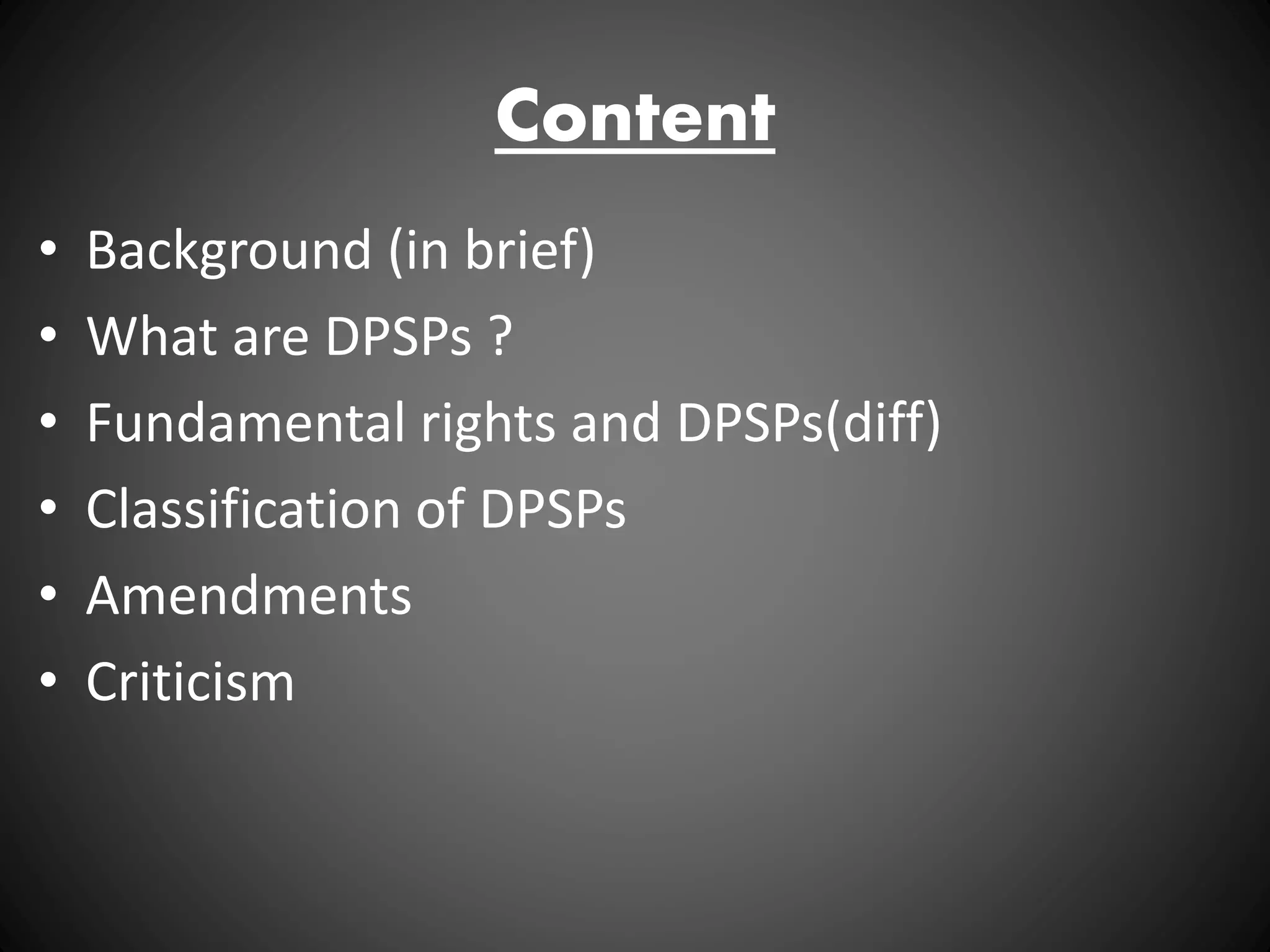 Content
• Background (in brief)
• What are DPSPs ?
• Fundamental rights and DPSPs(diff)
• Classification of DPSPs
• Amendments
• Criticism
 