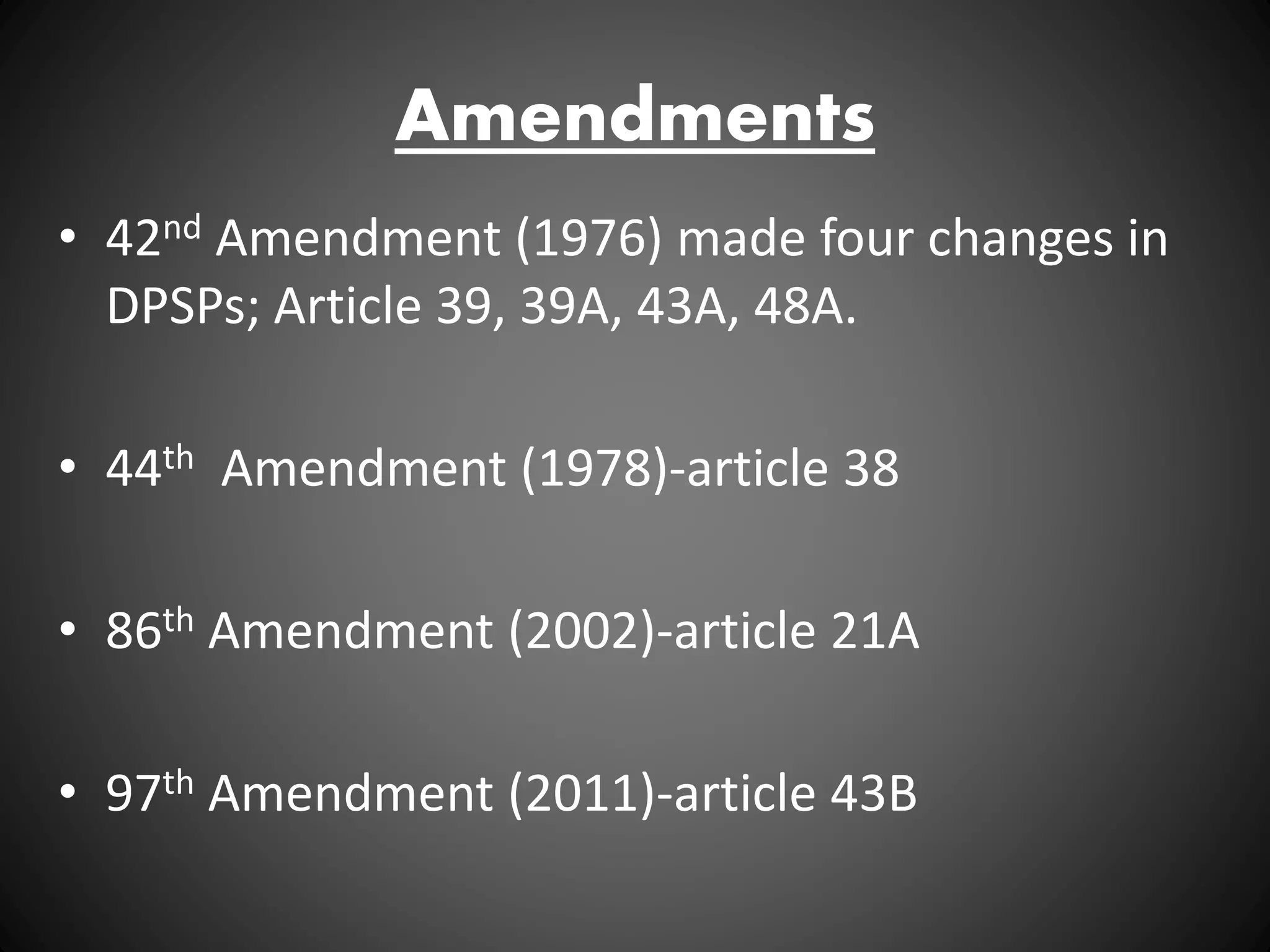 Amendments
• 42nd Amendment (1976) made four changes in
DPSPs; Article 39, 39A, 43A, 48A.
• 44th Amendment (1978)-article 38
• 86th Amendment (2002)-article 21A
• 97th Amendment (2011)-article 43B
 