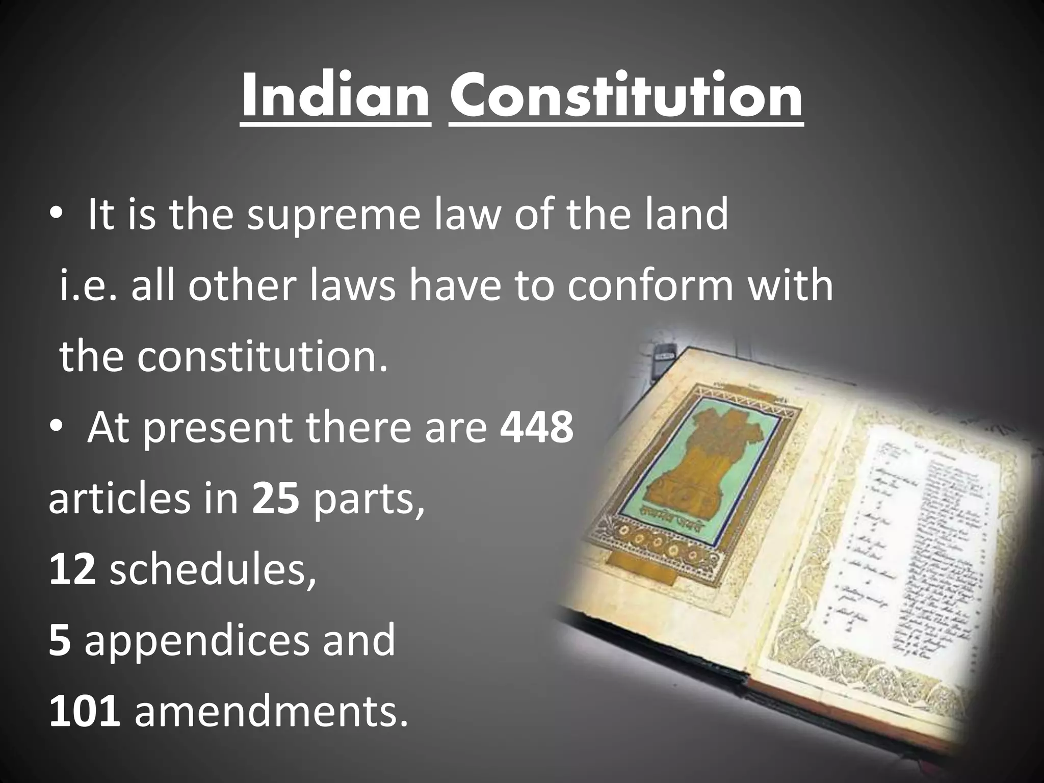 Indian Constitution
• It is the supreme law of the land
i.e. all other laws have to conform with
the constitution.
• At present there are 448
articles in 25 parts,
12 schedules,
5 appendices and
101 amendments.
 