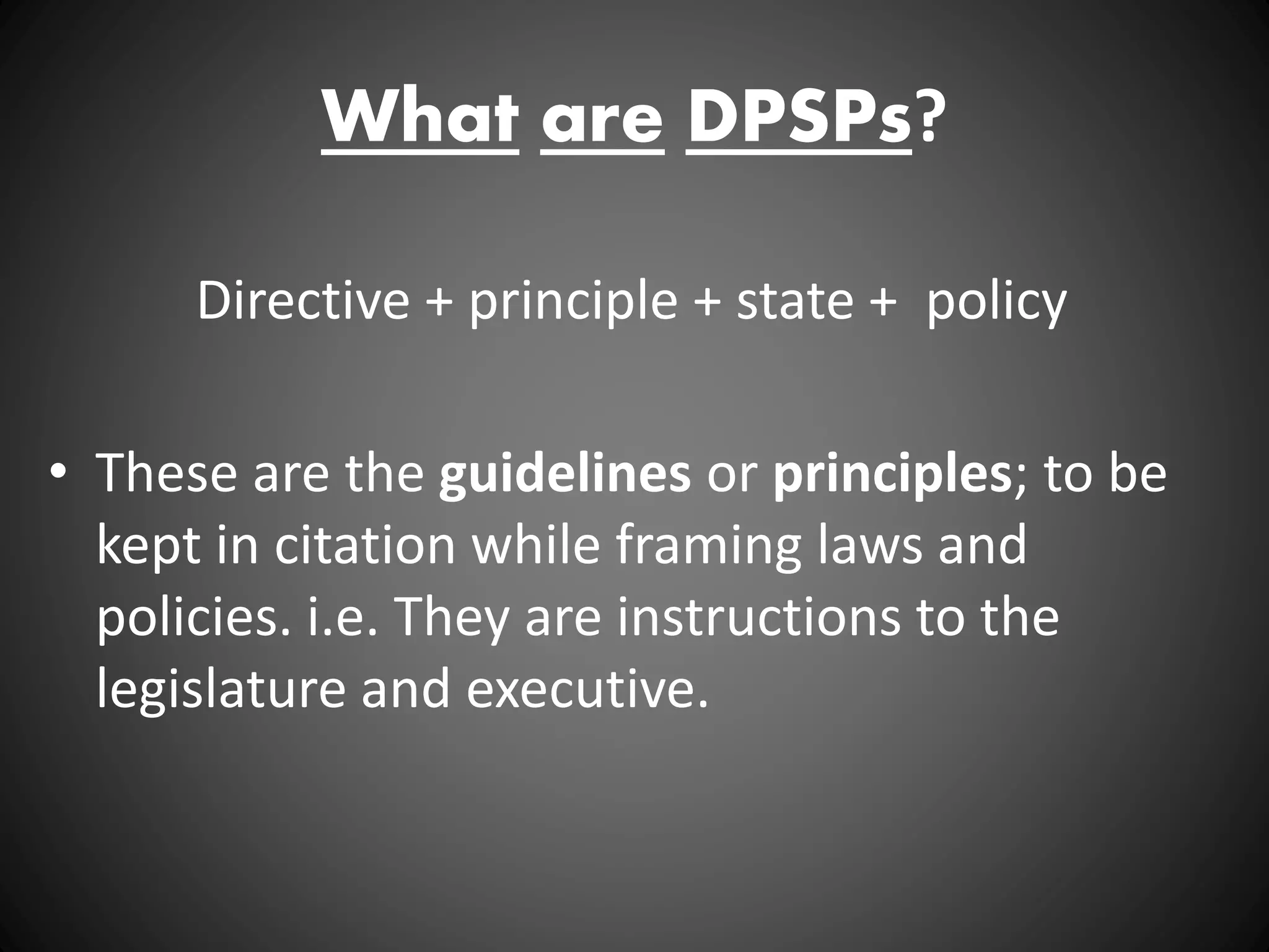 What are DPSPs?
Directive + principle + state + policy
• These are the guidelines or principles; to be
kept in citation while framing laws and
policies. i.e. They are instructions to the
legislature and executive.
 