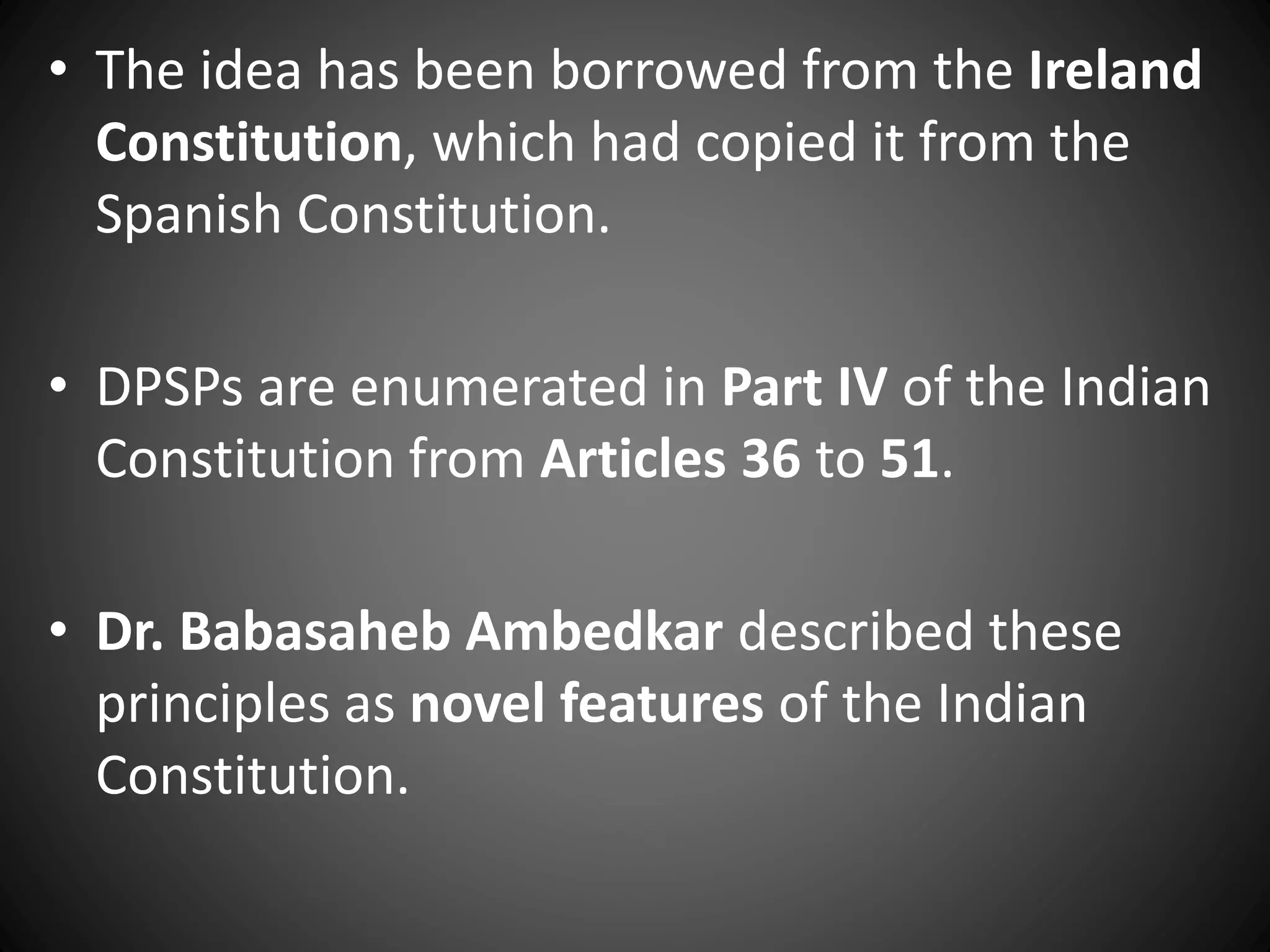 • The idea has been borrowed from the Ireland
Constitution, which had copied it from the
Spanish Constitution.
• DPSPs are enumerated in Part IV of the Indian
Constitution from Articles 36 to 51.
• Dr. Babasaheb Ambedkar described these
principles as novel features of the Indian
Constitution.
 