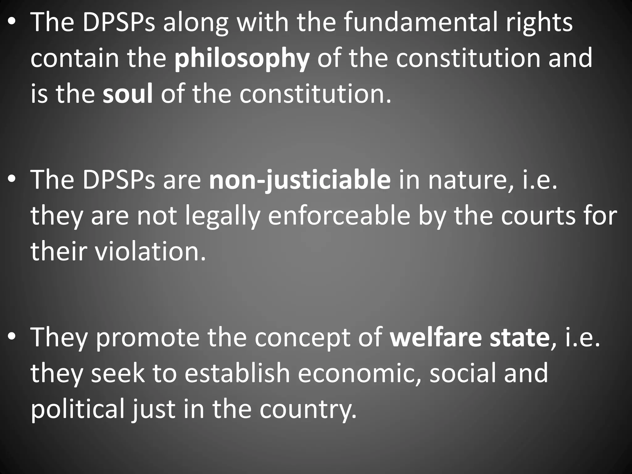 • The DPSPs along with the fundamental rights
contain the philosophy of the constitution and
is the soul of the constitution.
• The DPSPs are non-justiciable in nature, i.e.
they are not legally enforceable by the courts for
their violation.
• They promote the concept of welfare state, i.e.
they seek to establish economic, social and
political just in the country.
 