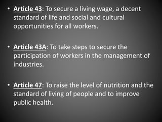 • Article 43: To secure a living wage, a decent
standard of life and social and cultural
opportunities for all workers.
• Article 43A: To take steps to secure the
participation of workers in the management of
industries.
• Article 47: To raise the level of nutrition and the
standard of living of people and to improve
public health.
 