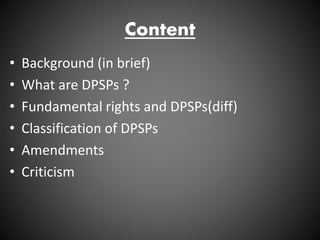 Content
• Background (in brief)
• What are DPSPs ?
• Fundamental rights and DPSPs(diff)
• Classification of DPSPs
• Amendments
• Criticism
 