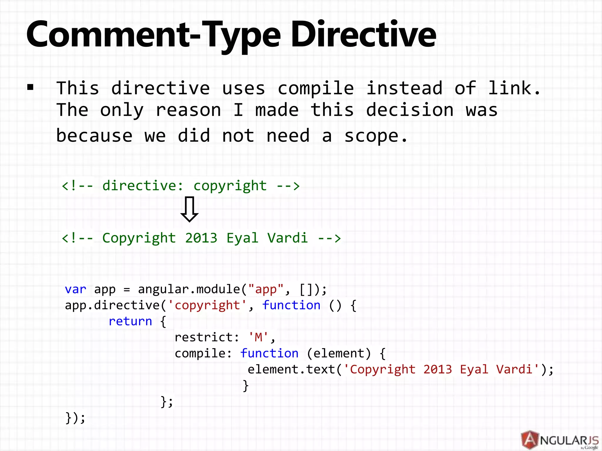 var app = angular.module("app", []); app.directive('copyright', function () { return { restrict: 'M', compile: function (element) { element.text('Copyright 2013 Eyal Vardi'); } }; }); <!-- directive: copyright --> <!-- Copyright 2013 Eyal Vardi --> 