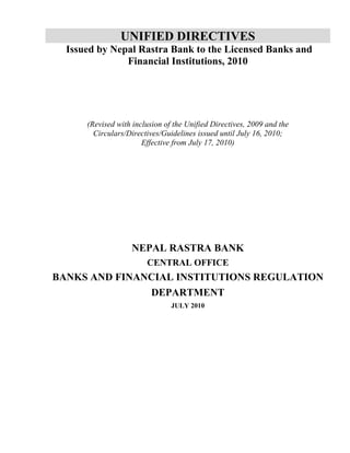 UNIFIED DIRECTIVES
Issued by Nepal Rastra Bank to the Licensed Banks and
Financial Institutions, 2010

(Revised with inclusion of the Unified Directives, 2009 and the
Circulars/Directives/Guidelines issued until July 16, 2010;
Effective from July 17, 2010)

NEPAL RASTRA BANK
CENTRAL OFFICE

BANKS AND FINANCIAL INSTITUTIONS REGULATION
DEPARTMENT
JULY 2010

 