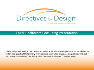 1 
Quirk Healthcare Consulting Presentation 
“Today’s high-tech medical care can sustain technical life — the beating heart — but utterly fails to 
restore real quality of life for many. There comes a point when physicians can prolong dying, but 
not provide quality living.” Dr. Jeff Gordon, Grant Medical Center, Columbus, Ohio 
 