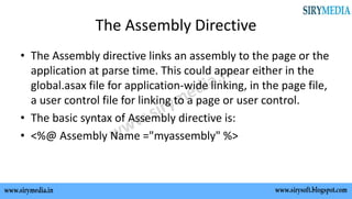 The Assembly Directive
• The Assembly directive links an assembly to the page or the
application at parse time. This could appear either in the
global.asax file for application-wide linking, in the page file,
a user control file for linking to a page or user control.
• The basic syntax of Assembly directive is:
• <%@ Assembly Name ="myassembly" %>
 