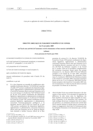 Journal officiel de l’Union européenne L 335/1
I

(Actes pris en application des traités CE/Euratom dont la publication est obligatoire)

DIRECTIVES

  

DIRECTIVE 2009/138/CE DU PARLEMENT EUROPÉEN ET DU CONSEIL
du 25 novembre 2009
sur l’accès aux activités de l’assurance et de la réassurance et leur exercice (solvabilité II)
(refonte)
(Texte présentant de l’intérêt pour l’EEE)
LE PARLEMENT EUROPÉEN ET LE CONSEIL DE L’UNION EUROPÉENNE,
vu le traité instituant la Communauté européenne, et notamment
son article 47, paragraphe 2, et son article 55,
vu la proposition de la Commission,
vu l’avis du Comité économique et social européen
(1)  JO C 224 du 30.8.2008, p. 11.
 (1),
après consultation du Comité des régions,
statuant conformément à la procédure visée à l’article  251 du
traité
(2)  Avis du Parlement européen du 22 avril 2009 (non encore paru au
Journal officiel) et décision du Conseil du 10 novembre 2009.
 (2),
considérant ce qui suit:
(1) Il y a lieu d’apporter un ensemble de modifications subs­
tantielles à la première directive 73/239/CEE du Conseil du
24 juillet 1973 portant coordination des dispositions légis­
latives, réglementaires et administratives concernant l’accès
à l’activité de l’assurance directe autre que l’assurance sur la
vie, et son exercice
(3)  JO L 228 du 16.8.1973, p. 3.
 (3), à la directive 78/473/CEE du Conseil
du 30  mai 1978 portant coordination des dispositions
législatives, réglementaires et administratives en matière de
coassurance communautaire
(4)  JO L 151 du 7.6.1978, p. 25.
 (4), à la directive 87/344/CEE
du Conseil du 22 juin 1987 portant coordination des dis­
positions législatives, réglementaires et administratives
concernant l’assurance-protection juridique
(5)  JO L 185 du 4.7.1987, p. 77.
 (5), à la
deuxième directive 88/357/CEE du Conseil du 22  juin
1988 portant coordination des dispositions législatives,
réglementaires et administratives concernant l’assurance
directe autre que l’assurance sur la vie, fixant les disposi­
tions destinées à faciliter l’exercice effectif de la libre
prestation de services
(6)  JO L 172 du 4.7.1988, p. 1.
 (6), à la directive 92/49/CEE du
Conseil du 18 juin 1992 portant coordination des dispo­
sitions législatives, réglementaires et administratives
concernant l’assurance directe autre que l’assurance sur la
vie (troisième directive «assurance non vie»)
(7)  JO L 228 du 11.8.1992, p. 1.
 (7), à la direc­
tive 98/78/CE du Parlement européen et du Conseil
du  27  octobre 1998 sur la surveillance complémentaire
des entreprises d’assurance faisant partie d’un groupe
d’assurance
(8)  JO L 330 du 5.12.1998, p. 1.
 (8), à la directive 2001/17/CE du Parlement
européen et du Conseil du 19  mars 2001 concernant
l’assainissement et la liquidation des entreprises  d’assu­
rance
(9)  JO L 110 du 20.4.2001, p. 28.
 (9), à la directive 2002/83/CE du Parlement européen
et du Conseil du 5 novembre 2002 concernant l’assurance
directe sur la vie
(10)  JO L 345 du 19.12.2002, p. 1.
 (10), et à la directive 2005/68/CE du Par­
lement européen et du Conseil du 16 novembre 2005 rela­
tive à la réassurance
(11)  JO L 323 du 9.12.2005, p. 1.
 (11). Dans un souci de clarté, il convient
de procéder à la refonte de ces directives.
(2) Afin de faciliter l’accès aux activités d’assurance et de réas­
surance et leur exercice, il est nécessaire de supprimer les
différences les plus nettes entre les législations des
États membres concernant les règles auxquelles les entre­
prises d’assurance et de réassurance sont soumises. Un
cadre juridique devrait par conséquent être mis en place,
qui permette à ces entreprises d’exercer leur activité dans
tout le marché intérieur et facilite ainsi la couverture des
risques et engagements situés dans la Communauté pour
les entreprises d’assurance et de réassurance qui y ont leur
siège social.
RF9002.21.71
 