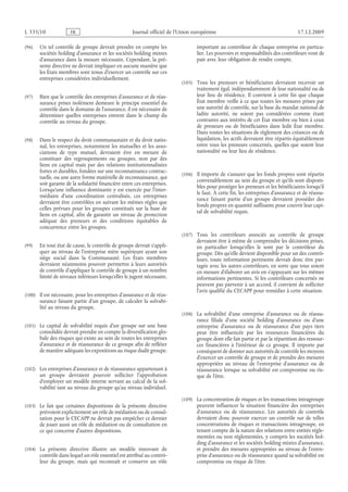 Journal officiel de l’Union européenne 17.12.2009
(96) Un tel contrôle de groupe devrait prendre en compte les
sociétés holding d’assurance et les sociétés holding mixtes
d’assurance dans la mesure nécessaire. Cependant, la pré­
sente directive ne devrait impliquer en aucune manière que
les États membres sont tenus d’exercer un contrôle sur ces
entreprises considérées individuellement.
(97) Bien que le contrôle des entreprises d’assurance et de réas­
surance prises isolément demeure le principe essentiel du
contrôle dans le domaine de l’assurance, il est nécessaire de
déterminer quelles entreprises entrent dans le champ du
contrôle au niveau du groupe.
(98) Dans le respect du droit communautaire et du droit natio­
nal, les entreprises, notamment les mutuelles et les asso­
ciations de type mutuel, devraient être en mesure de
constituer des regroupements ou groupes, non par des
liens en capital mais par des relations institutionnalisées
fortes et durables, fondées sur une reconnaissance contrac­
tuelle, ou une autre forme matérielle de reconnaissance, qui
soit garante de la solidarité financière entre ces entreprises.
Lorsqu’une influence dominante y est exercée par l’inter­
médiaire d’une coordination centralisée, ces entreprises
devraient être contrôlées en suivant les mêmes règles que
celles prévues pour les groupes constitués sur la base de
liens en capital, afin de garantir un niveau de protection
adéquat des preneurs et des conditions équitables de
concurrence entre les groupes.
(99) En tout état de cause, le contrôle de groupe devrait s’appli­
quer au niveau de l’entreprise mère supérieure ayant son
siège social dans la Communauté. Les États membres
devraient néanmoins pouvoir permettre à leurs autorités
de contrôle d’appliquer le contrôle de groupe à un nombre
limité de niveaux inférieurs lorsqu’elles le jugent nécessaire.
(100) Il est nécessaire, pour les entreprises d’assurance et de réas­
surance faisant partie d’un groupe, de calculer la solvabi­
lité au niveau du groupe.
(101) Le capital de solvabilité requis d’un groupe sur une base
consolidée devrait prendre en compte la diversification glo­
bale des risques qui existe au sein de toutes les entreprises
d’assurance et de réassurance de ce groupe afin de refléter
de manière adéquate les expositions au risque dudit groupe.
(102) Les entreprises d’assurance et de réassurance appartenant à
un groupe devraient pouvoir solliciter l’approbation
d’employer un modèle interne servant au calcul de la sol­
vabilité tant au niveau du groupe qu’au niveau individuel.
(103) Le fait que certaines dispositions de la présente directive
prévoient explicitement un rôle de médiation ou de consul­
tation pour le CECAPP ne devrait pas empêcher ce dernier
de jouer aussi un rôle de médiation ou de consultation en
ce qui concerne d’autres dispositions.
(104) La présente directive illustre un modèle innovant de
contrôle dans lequel un rôle essentiel est attribué au contrô­
leur du groupe, mais qui reconnaît et conserve un rôle
important au contrôleur de chaque entreprise en particu­
lier. Les pouvoirs et responsabilités des contrôleurs vont de
pair avec leur obligation de rendre compte.
(105) Tous les preneurs et bénéficiaires devraient recevoir un
traitement égal, indépendamment de leur nationalité ou de
leur lieu de résidence. Il convient à cette fin que chaque
État membre veille à ce que toutes les mesures prises par
une autorité de contrôle, sur la base du mandat national de
ladite autorité, ne soient pas considérées comme étant
contraires aux intérêts de cet État membre ou bien à ceux
de preneurs ou de bénéficiaires dans ledit État membre.
Dans toutes les situations de règlement des créances ou de
liquidation, les actifs devraient être répartis équitablement
entre tous les preneurs concernés, quelles que soient leur
nationalité ou leur lieu de résidence.
(106) Il importe de s’assurer que les fonds propres sont répartis
convenablement au sein du groupe et qu’ils sont disponi­
bles pour protéger les preneurs et les bénéficiaires lorsqu’il
le faut. À cette fin, les entreprises d’assurance et de réassu­
rance faisant partie d’un groupe devraient posséder des
fonds propres en quantité suffisante pour couvrir leur capi­
tal de solvabilité requis.
(107) Tous les contrôleurs associés au contrôle de groupe
devraient être à même de comprendre les décisions prises,
en particulier lorsqu’elles le sont par le contrôleur du
groupe. Dès qu’elle devient disponible pour un des contrô­
leurs, toute information pertinente devrait donc être par­
tagée avec les autres contrôleurs, en sorte que tous soient
en mesure d’élaborer un avis en s’appuyant sur les mêmes
informations pertinentes. Si les contrôleurs concernés ne
peuvent pas parvenir à un accord, il convient de solliciter
l’avis qualifié du CECAPP pour remédier à cette situation.
(108) La solvabilité d’une entreprise d’assurance ou de réassu­
rance filiale d’une société holding d’assurance ou d’une
entreprise d’assurance ou de réassurance d’un pays tiers
peut être influencée par les ressources financières du
groupe dont elle fait partie et par la répartition des ressour­
ces financières à l’intérieur de ce groupe. Il importe par
conséquent de donner aux autorités de contrôle les moyens
d’exercer un contrôle de groupe et de prendre des mesures
appropriées au niveau de l’entreprise d’assurance ou de
réassurance lorsque sa solvabilité est compromise ou ris­
que de l’être.
(109) La concentration de risques et les transactions intragroupe
peuvent influencer la situation financière des entreprises
d’assurance ou de réassurance. Les autorités de contrôle
devraient donc pouvoir exercer un contrôle sur de telles
concentrations de risques et transactions intragroupe, en
tenant compte de la nature des relations entre entités régle­
mentées ou non réglementées, y compris les sociétés hol­
ding d’assurance et les sociétés holding mixtes d’assurance,
et prendre des mesures appropriées au niveau de l’entre­
prise d’assurance ou de réassurance quand sa solvabilité est
compromise ou risque de l’être.
RF01/533L
 