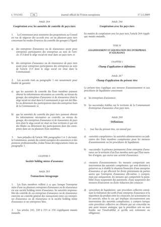Journal officiel de l’Union européenne 17.12.2009
Article 264
Coopération avec les autorités de contrôle de pays tiers
1. La Commission peut soumettre des propositions au Conseil
en vue de négocier des accords avec un ou plusieurs pays tiers
concernant les modes d’exercice du contrôle des groupes à l’égard:
a) des entreprises d’assurance ou de réassurance ayant pour
entreprises participantes des entreprises au sens de l’arti­
cle 213 dont le siège social est situé dans un pays tiers; et
b) des entreprises d’assurance ou de réassurance de pays tiers
ayant pour entreprises participantes des entreprises au sens
de l’article  213 dont le siège social est situé dans la
Communauté.
2. Les accords visés au paragraphe  1 ont notamment pour
finalité de garantir:
a) que les autorités de contrôle des États membres puissent
obtenir les informations nécessaires au contrôle, au niveau du
groupe, des entreprises d’assurance et de réassurance dont le
siège social est situé dans la Communauté et qui ont des filia­
les ou détiennent des participations dans des entreprises hors
de la Communauté; et
b) que les autorités de contrôle des pays tiers puissent obtenir
les informations nécessaires au contrôle, au niveau du
groupe, des entreprises d’assurance et de réassurance de pays
tiers dont le siège social est situé sur leur territoire et qui ont
des filiales ou détiennent des participations dans des entre­
prises dans un ou plusieurs États membres.
3. Sans préjudice de l’article 300, paragraphes 1 et 2, du traité,
la Commission, assistée du comité européen des assurances et des
pensions professionnelles, évalue l’issue des négociations visées au
paragraphe 1.
CHAPITRE V
Sociétés holding mixtes d’assurance
Article 265
Transactions intragroupe
1. Les États membres veillent à ce que, lorsque l’entreprise
mère d’une ou plusieurs entreprises d’assurance ou de réassurance
est une société holding mixte d’assurance, les autorités responsa­
bles du contrôle de ces entreprises d’assurance ou de réassurance
exercent un contrôle général des transactions entre ces entrepri­
ses d’assurance ou de réassurance et la société holding mixte
d’assurance et ses entreprises liées.
2. Les articles  245, 249 à  255 et  258 s’appliquent mutatis
mutandis.
Article 266
Coopération avec les pays tiers
En matière de coopération avec les pays tiers, l’article 264 s’appli­
que mutatis mutandis.
TITRE IV
ASSAINISSEMENT ET LIQUIDATION DES ENTREPRISES
D’ASSURANCE
CHAPITRE I
Champ d’application et définitions
Article 267
Champ d’application du présent titre
Le présent titre s’applique aux mesures d’assainissement et aux
procédures de liquidation concernant:
a) les entreprises d’assurance;
b) les succursales établies sur le territoire de la Communauté
d’entreprises d’assurance d’un pays tiers.
Article 268
Définitions
1. Aux fins du présent titre, on entend par:
a) «autorités compétentes»: les autorités administratives ou judi­
ciaires des États  membres compétentes pour les mesures
d’assainissement ou les procédures de liquidation;
b) «succursale»: la présence permanente d’une entreprise d’assu­
rance sur le territoire d’un État membre autre que l’État mem­
bre d’origine, qui exerce une activité d’assurance;
c) «mesures d’assainissement»: les mesures comportant une
intervention des autorités compétentes, qui sont destinées à
préserver ou à rétablir la situation financière d’une entreprise
d’assurance et qui affectent les droits préexistants de parties
autres que l’entreprise d’assurance elle-même, y compris,
mais pas uniquement, les mesures qui comportent la possi­
bilité d’une suspension des paiements, d’une suspension des
mesures d’exécution ou d’une réduction des créances;
d) «procédure de liquidation»: une procédure collective entraî­
nant la réalisation des actifs d’une entreprise d’assurance et la
répartition du produit entre les créanciers, les actionnaires ou
les associés, selon le cas, qui implique nécessairement une
intervention des autorités compétentes, y compris lorsque
cette procédure collective est clôturée par un concordat ou
une autre mesure analogue, que la procédure soit ou non
fondée sur l’insolvabilité et qu’elle soit volontaire ou
obligatoire;
RF201/533L
 