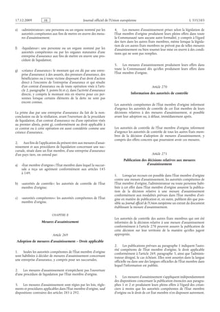 Journal officiel de l’Union européenne L 335/103
e) «administrateur»: une personne ou un organe nommé par les
autorités compétentes aux fins de mettre en œuvre des mesu­
res d’assainissement;
f) «liquidateur»: une personne ou un organe nommé par les
autorités compétentes ou par les organes statutaires d’une
entreprise d’assurance aux fins de mettre en œuvre une pro­
cédure de liquidation;
g) «créance d’assurance»: le montant qui est dû par une entre­
prise d’assurance à des assurés, des preneurs d’assurance, des
bénéficiaires ou à toute victime disposant d’un droit d’action
direct à l’encontre de l’entreprise d’assurance et qui résulte
d’un contrat d’assurance ou de toute opération visée à l’arti­
cle 2, paragraphe 3, points b) et c), dans l’activité d’assurance
directe, y compris le montant mis en réserve pour ces per­
sonnes lorsque certains éléments de la dette ne sont pas
encore connus.
La prime due par une entreprise d’assurance du fait de la non-
conclusion ou de la résiliation, avant l’ouverture de la procédure
de liquidation, d’un contrat d’assurance ou d’une opération visés
au premier alinéa, point g), conformément au droit applicable à
ce contrat ou à cette opération est aussi considérée comme une
créance d’assurance.
2. Aux fins de l’application du présent titre aux mesures d’assai­
nissement et aux procédures de liquidation concernant une suc­
cursale, située dans un État membre, d’une entreprise d’assurance
d’un pays tiers, on entend par:
a) «État membre d’origine»: l’État membre dans lequel la succur­
sale a reçu un agrément conformément aux articles  145
à 149;
b) «autorités de contrôle»: les autorités de contrôle de l’État
membre d’origine;
c) «autorités compétentes»: les autorités compétentes de l’État
membre d’origine.
CHAPITRE II
Mesures d’assainissement
Article 269
Adoption de mesures d’assainissement – Droit applicable
1. Seules les autorités compétentes de l’État membre d’origine
sont habilitées à décider de mesures d’assainissement concernant
une entreprise d’assurance, y compris pour ses succursales.
2. Les mesures d’assainissement n’empêchent pas l’ouverture
d’une procédure de liquidation par l’État membre d’origine.
3. Les mesures d’assainissement sont régies par les lois, règle­
ments et procédures applicables dans l’État membre d’origine, sauf
dispositions contraires des articles 285 à 292.
4. Les mesures d’assainissement prises selon la législation de
l’État membre d’origine produisent leurs pleins effets dans toute
la Communauté sans aucune autre formalité, y compris à l’égard
des tiers dans les autres États membres, même lorsque la législa­
tion de ces autres États membres ne prévoit pas de telles mesures
d’assainissement ou bien soumet leur mise en œuvre à des condi­
tions qui ne sont pas remplies.
5. Les mesures d’assainissement produisent leurs effets dans
toute la Communauté dès qu’elles produisent leurs effets dans
l’État membre d’origine.
Article 270
Information des autorités de contrôle
Les autorités compétentes de l’État membre d’origine informent
d’urgence les autorités de contrôle de cet État membre de leurs
décisions relatives à des mesures d’assainissement, si possible
avant leur adoption ou, à défaut, immédiatement après.
Les autorités de contrôle de l’État membre d’origine informent
d’urgence les autorités de contrôle de tous les autres États mem­
bres de la décision d’adoption de mesures d’assainissement, y
compris des effets concrets que pourraient avoir ces mesures.
Article 271
Publication des décisions relatives aux mesures
d’assainissement
1. Lorsqu’un recours est possible dans l’État membre d’origine
contre une mesure d’assainissement, les autorités compétentes de
l’État membre d’origine, l’administrateur ou toute personne habi­
litée à cet effet dans l’État membre d’origine assurent la publica­
tion de la décision relative à une mesure d’assainissement
conformément aux modalités prévues dans l’État membre d’ori­
gine en matière de publication et, en outre, publient dès que pos­
sible au Journal officiel de l’Union européenne un extrait du document
établissant la mesure d’assainissement.
Les autorités de contrôle des autres États membres qui ont été
informées de la décision relative à une mesure d’assainissement
conformément à l’article 270 peuvent assurer la publication de
cette décision sur leur territoire de la manière qu’elles jugent
appropriée.
2. Les publications prévues au paragraphe 1 indiquent l’auto­
rité compétente de l’État membre d’origine, le droit applicable
conformément à l’article 269, paragraphe 3, ainsi que l’adminis­
trateur désigné, le cas échéant. Elles sont assurées dans la langue
officielle ou dans une des langues officielles de l’État membre dans
lequel l’information est publiée.
3. Les mesures d’assainissement s’appliquent indépendamment
des dispositions concernant la publication énoncées aux paragra­
phes 1 et 2 et produisent leurs pleins effets à l’égard des créan­
ciers à moins que les autorités compétentes de l’État membre
d’origine ou le droit de cet État membre n’en disposent autrement.
RF9002.21.71
 