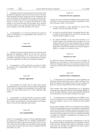 Journal officiel de l’Union européenne 17.12.2009
2. L’adoption de mesures d’assainissement ou l’ouverture d’une
procédure de liquidation, après la livraison de l’actif, à l’encontre
d’une entreprise d’assurance vendant un actif ne constitue pas une
cause de résolution ou de résiliation de la vente et ne fait pas obs­
tacle à l’acquisition par l’acheteur de la propriété de l’actif vendu,
lorsque cet actif se trouve, au moment de l’adoption de telles
mesures ou de l’ouverture d’une telle procédure, sur le territoire
d’un État membre autre que l’État dans lequel de telles mesures
ont été adoptées ou une telle procédure a été ouverte.
3. Les paragraphes 1 et 2 ne font pas obstacle aux actions en
nullité, en annulation ou en inopposabilité visées à l’article 274,
paragraphe 2, point l).
Article 288
Compensation
1. L’adoption de mesures d’assainissement ou l’ouverture d’une
procédure de liquidation n’affecte pas le droit d’un créancier
d’invoquer la compensation de sa créance avec la créance de
l’entreprise d’assurance, lorsque cette compensation est permise
par le droit applicable à la créance de l’entreprise d’assurance.
2. Le paragraphe 1 ne fait pas obstacle aux actions en nullité,
en annulation ou en inopposabilité visées à l’article 274, paragra­
phe 2, point l).
Article 289
Marchés réglementés
1. Sans préjudice de l’article  286, les effets d’une mesure
d’assainissement ou de l’ouverture d’une procédure de liquidation
sur les droits et obligations des participants d’un marché régle­
menté sont régis exclusivement par le droit applicable audit
marché.
2. Le paragraphe 1 ne fait pas obstacle aux actions en nullité,
en annulation ou en inopposabilité, visées à l’article 274, paragra­
phe 2, point l), pouvant porter sur des paiements ou des transac­
tions en vertu du droit applicable audit marché.
Article 290
Actes préjudiciables
L’article 274, paragraphe 2, point l), n’est pas applicable lorsque
la personne qui a bénéficié d’un acte juridique préjudiciable à
l’ensemble des créanciers apporte la preuve que cet acte est sou­
mis au droit d’un État membre autre que l’État membre d’origine
et que ce droit ne permet, par aucun moyen, d’attaquer ledit acte
dans l’affaire en cause.
Article 291
Protection des tiers acquéreurs
Lorsque, par un acte conclu après l’adoption d’une mesure d’assai­
nissement ou l’ouverture d’une procédure de liquidation, l’entre­
prise d’assurance aliène, à titre onéreux:
a) un bien immobilier, le droit applicable est celui de l’État
membre où le bien immobilier est situé;
b) un navire ou un aéronef soumis à inscription dans un regis­
tre public, le droit applicable est celui de l’État membre sous
l’autorité duquel le registre est tenu;
c) des valeurs mobilières ou des titres dont l’existence ou le
transfert suppose une inscription dans un registre ou sur un
compte prévus par la loi ou qui sont placés dans un système
de dépôts central régi par le droit d’un État membre, le droit
applicable est celui de l’État membre sous l’autorité duquel ce
registre, ce compte ou ce système est tenu.
Article 292
Instances en cours
Les effets des mesures d’assainissement ou de la procédure de
liquidation sur une instance en cours concernant un actif ou un
droit dont l’entreprise d’assurance est dessaisie sont régis exclusi­
vement par le droit de l’État membre dans lequel l’instance est en
cours.
Article 293
Administrateurs et liquidateurs
1. La désignation d’un administrateur ou d’un liquidateur est
établie par la présentation d’une copie, certifiée conforme à l’ori­
ginal, de la décision qui le désigne ou par tout autre certificat éta­
bli par les autorités compétentes de l’État membre d’origine.
L’État membre dans lequel l’administrateur ou le liquidateur
entend agir peut exiger une traduction dans sa langue officielle ou
une de ses langues officielles. Aucune authentification officielle de
cette traduction ou autre formalité analogue n’est requise.
2. Les administrateurs et les liquidateurs sont habilités à exer­
cer sur le territoire de tous les États membres tous les pouvoirs
qu’ils sont habilités à exercer sur le territoire de l’État  membre
d’origine.
Des personnes chargées d’assister ou de représenter les adminis­
trateurs et les liquidateurs peuvent être désignées, conformément
au droit de l’État membre d’origine, pendant le déroulement de la
mesure d’assainissement ou de la procédure de liquidation, notam­
ment dans les États membres d’accueil et en particulier afin d’aider
à résoudre des difficultés éventuellement rencontrées par les
créanciers dans cet État.
3. Dans l’exercice de ses pouvoirs conformément au droit de
l’État membre d’origine, l’administrateur ou le liquidateur respecte
le droit des États membres dans lesquels il entend agir, en parti­
culier quant aux procédures de réalisation des actifs et quant à
l’information des travailleurs salariés.
RF801/533L
 