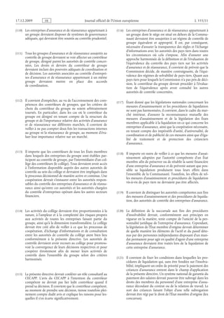 Journal officiel de l’Union européenne L 335/11
(110) Les entreprises d’assurance et de réassurance appartenant à
un groupe devraient disposer de systèmes de gouvernance
adéquats, qui devraient être soumis au contrôle prudentiel.
(111) Tous les groupes d’assurance et de réassurance assujettis au
contrôle de groupe devraient se voir affecter un contrôleur
de groupe, désigné parmi les autorités de contrôle concer­
nées. Les droits et devoirs du contrôleur de groupe
devraient inclure des pouvoirs adéquats de coordination et
de décision. Les autorités associées au contrôle d’entrepri­
ses d’assurance et de réassurance appartenant à un même
groupe devraient mettre en place des accords
de coordination.
(112) Il convient d’empêcher, au vu de l’accroissement des com­
pétences des contrôleurs de groupes, que les critères de
choix du contrôleur du groupe ne soient arbitrairement
tournés. En particulier, dans les cas où le contrôleur du
groupe est désigné en tenant compte de la structure du
groupe et de l’importance relative des activités d’assurance
et de réassurance sur différents marchés, il convient de
veiller à ne pas compter deux fois les transactions internes
au groupe ni la réassurance de groupe, au moment d’éva­
luer leur importance relative sur un marché.
(113) Il importe que les contrôleurs de tous les États membres
dans lesquels des entreprises du groupe sont établies par­
ticipent au contrôle de groupe, par l’intermédiaire d’un col­
lège des contrôleurs (le collège). Tous devraient avoir accès
à l’information disponible auprès des autres autorités de
contrôle au sein du collège et devraient être impliqués dans
le processus décisionnel de manière active et continue. Une
coopération devrait s’instaurer entre les autorités respon­
sables du contrôle des entreprises d’assurance et de réassu­
rance ainsi qu’entre ces autorités et les autorités chargées
du contrôle d’entreprises opérant dans les autres secteurs
financiers.
(114) Les activités du collège devraient être proportionnées à la
nature, à l’ampleur et à la complexité des risques propres
aux activités de toutes les entreprises faisant partie du
groupe, ainsi qu’à la dimension transfrontalière. Le collège
devrait être créé afin de veiller à ce que les processus de
coopération, d’échange d’informations et de consultation
entre les autorités de contrôle du collège aient bien lieu
conformément à la présente directive. Les autorités de
contrôle devraient avoir recours au collège pour promou­
voir la convergence de leurs décisions respectives et pour
coopérer étroitement afin de mener leurs activités de
contrôle dans l’ensemble du groupe selon des critères
harmonisés.
(115) La présente directive devrait conférer un rôle consultatif au
CECAPP. L’avis du CECAPP à l’intention du contrôleur
compétent ne devrait pas lier ledit contrôleur quand il
prend sa décision. Il convient que le contrôleur compétent,
au moment de prendre une décision, tienne toutefois plei­
nement compte dudit avis et explique les raisons pour les­
quelles il s’en écarte significativement.
(116) Les entreprises d’assurance et de réassurance appartenant à
un groupe dont le siège est situé en dehors de la Commu­
nauté devraient être assujetties à un régime de contrôle de
groupe équivalent et approprié. Il est, par conséquent,
nécessaire d’assurer la transparence des règles et l’échange
d’informations avec les autorités des pays tiers dans toutes
les circonstances où cela s’impose. Afin d’assurer une
approche harmonisée de la définition et de l’évaluation de
l’équivalence du contrôle des pays tiers sur les activités
d’assurance et de réassurance, il convient de prévoir que la
Commission décide, de manière contraignante, de l’équi­
valence des régimes de solvabilité de pays tiers. Quant aux
pays tiers pour lesquels la Commission n’a pas pris de déci­
sion, le contrôleur du groupe devrait procéder à l’évalua­
tion de l’équivalence après avoir consulté les autres
autorités de contrôle concernées.
(117) Étant donné que les législations nationales concernant les
mesures d’assainissement et les procédures de liquidation
ne sont pas harmonisées, il convient, dans le cadre du mar­
ché intérieur, d’assurer la reconnaissance mutuelle des
mesures d’assainissement et de la législation des États
membres applicable à la liquidation en ce qui concerne les
entreprises d’assurance, ainsi que la coopération nécessaire,
en tenant compte des impératifs d’unité, d’universalité, de
coordination et de publicité de ces mesures ainsi que d’éga­
lité de traitement et de protection des créanciers
d’assurance.
(118) Il importe en outre de veiller à ce que les mesures d’assai­
nissement adoptées par l’autorité compétente d’un État
membre afin de préserver ou de rétablir la santé financière
d’une entreprise d’assurance et de prévenir autant que pos­
sible sa liquidation produisent tous leurs effets dans
l’ensemble de la Communauté. Toutefois, les effets de tel­
les mesures d’assainissement et procédures de liquidation
vis-à-vis de pays tiers ne devraient pas être affectés.
(119) Il convient de distinguer les autorités compétentes aux fins
des mesures d’assainissement et des procédures de liquida­
tion, des autorités de contrôle des entreprises d’assurance.
(120) La définition de la succursale aux fins des procédures
d’insolvabilité devrait, conformément aux principes en
vigueur en la matière, tenir compte de l’unicité de la per­
sonnalité juridique de l’entreprise d’assurance. Cependant,
la législation de l’État membre d’origine devrait déterminer
de quelle manière les éléments de l’actif et du passif déte­
nus par des personnes indépendantes disposant d’un man­
dat permanent pour agir en qualité d’agent d’une entreprise
d’assurance devraient être traités lors de la liquidation de
cette entreprise d’assurance.
(121) Il convient de fixer les conditions dans lesquelles les pro­
cédures de liquidation qui, sans être fondées sur l’insolva­
bilité, impliquent un ordre de priorité pour le paiement des
créances d’assurance entrent dans le champ d’application
de la présente directive. Un système national de garantie du
paiement des salaires devrait pouvoir être subrogé dans les
droits des membres du personnel d’une entreprise d’assu­
rance découlant du contrat ou de la relation de travail. Le
sort des créances faisant l’objet d’une telle subrogation
devrait être régi par le droit de l’État membre d’origine (lex
concursus).
RF9002.21.71
 
